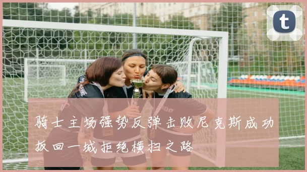 骑士主场强势反弹击败尼克斯成功扳回一城拒绝横扫之路