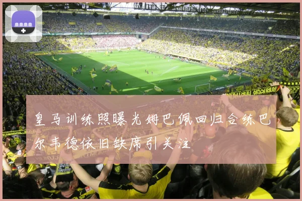 皇马训练照曝光姆巴佩回归合练巴尔韦德依旧缺席引关注