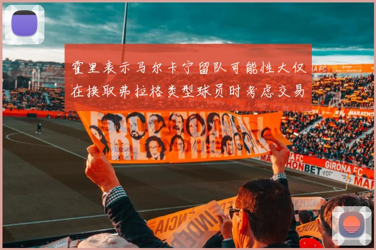 霍里表示马尔卡宁留队可能性大仅在换取弗拉格类型球员时考虑交易