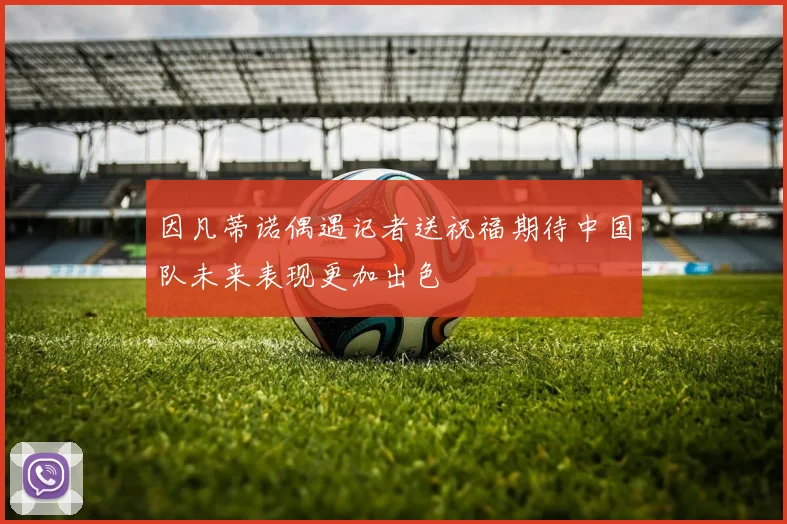 因凡蒂诺偶遇记者送祝福期待中国队未来表现更加出色