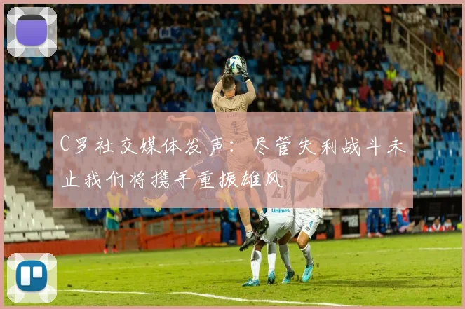 C罗社交媒体发声：尽管失利战斗未止我们将携手重振雄风