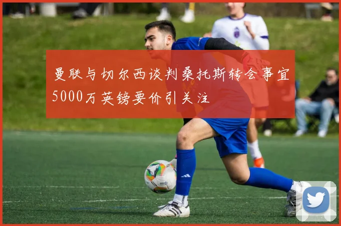 曼联与切尔西谈判桑托斯转会事宜5000万英镑要价引关注