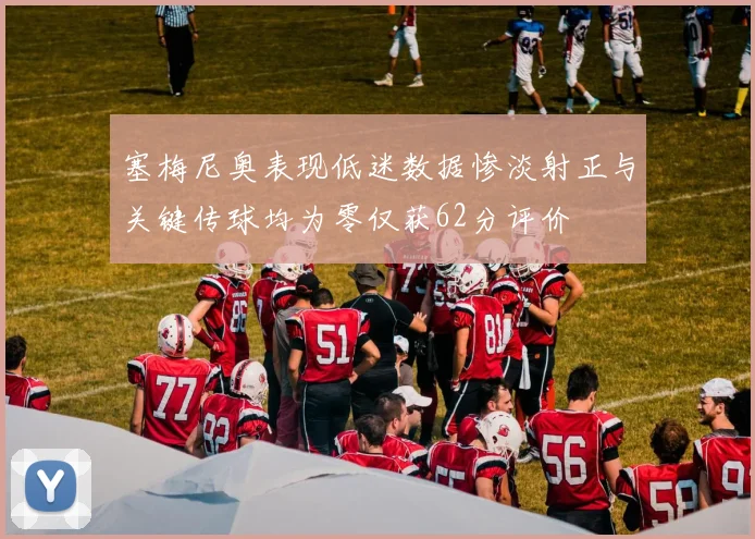 塞梅尼奥表现低迷数据惨淡射正与关键传球均为零仅获62分评价