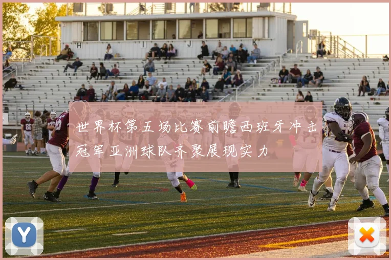 世界杯第五场比赛前瞻西班牙冲击冠军亚洲球队齐聚展现实力