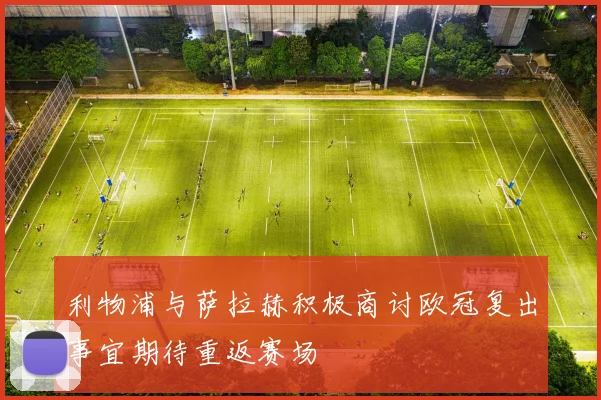 利物浦与萨拉赫积极商讨欧冠复出事宜期待重返赛场
