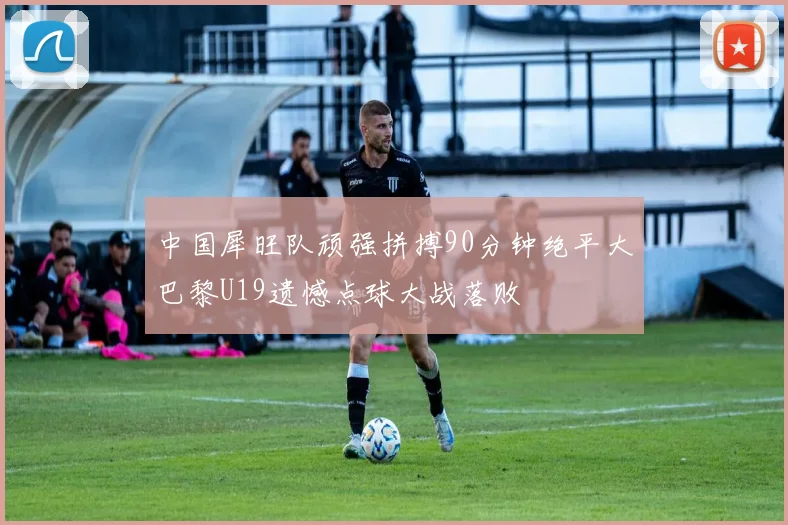 中国犀旺队顽强拼搏90分钟绝平大巴黎U19遗憾点球大战落败