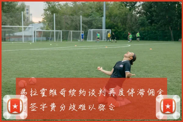 弗拉霍维奇续约谈判再度停滞佣金与签字费分歧难以弥合