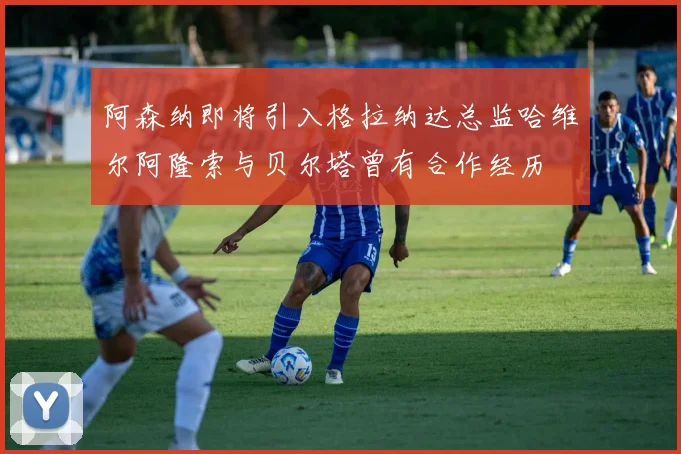 阿森纳即将引入格拉纳达总监哈维尔阿隆索与贝尔塔曾有合作经历