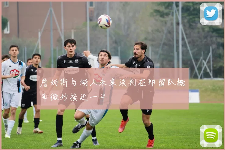 詹姆斯与湖人未来谈判在即留队概率微妙接近一半