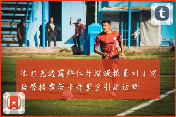 法尔克透露拜仁计划提拔青训小将接替格雷茨卡并重金引进边锋