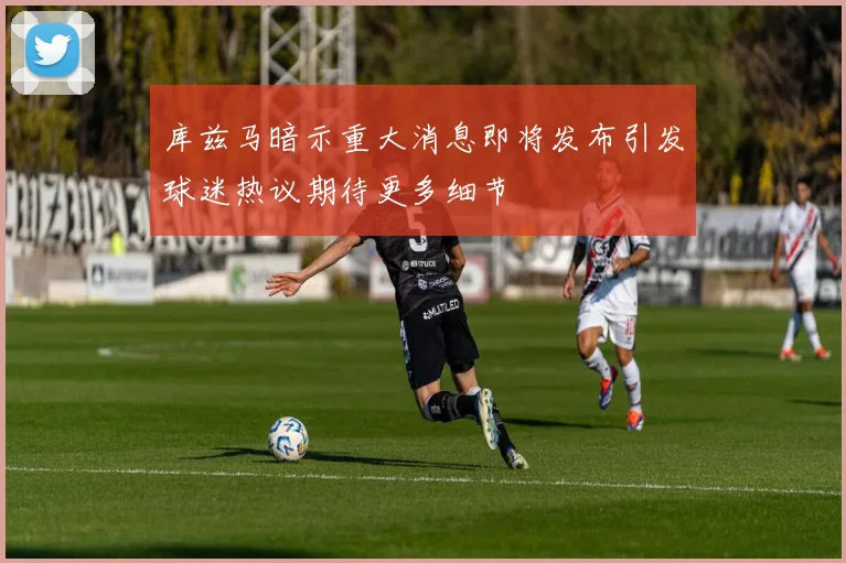 库兹马暗示重大消息即将发布引发球迷热议期待更多细节