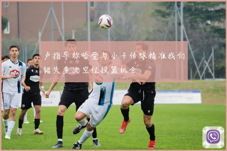 卢指导称哈登与小卡传球精准我们错失多次空位投篮机会