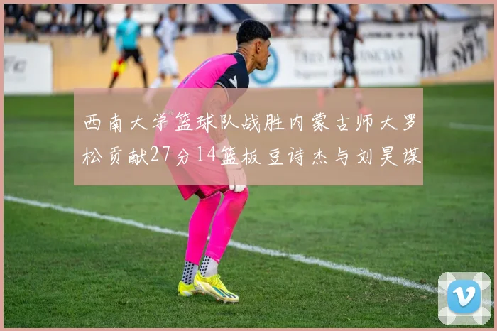 西南大学篮球队战胜内蒙古师大罗松贡献27分14篮板豆诗杰与刘昊谋表现出色