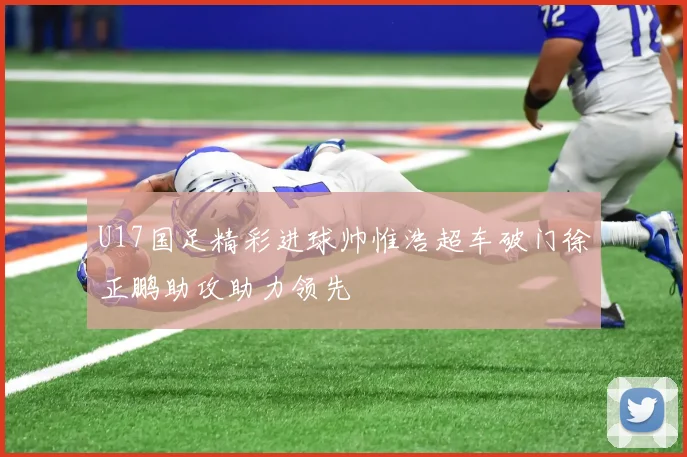 U17国足精彩进球帅惟浩超车破门徐正鹏助攻助力领先