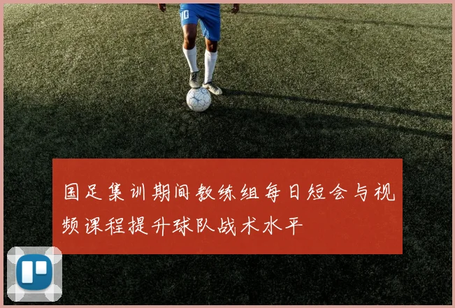 国足集训期间教练组每日短会与视频课程提升球队战术水平