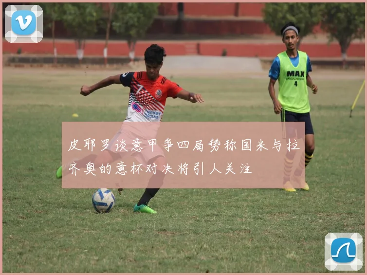 皮耶罗谈意甲争四局势称国米与拉齐奥的意杯对决将引人关注