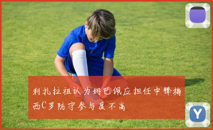 利扎拉祖认为姆巴佩应担任中锋梅西C罗防守参与度不高