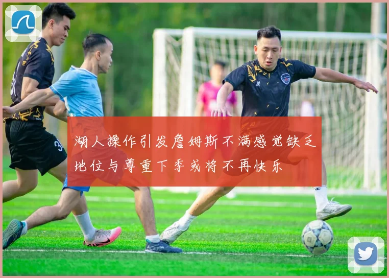 湖人操作引发詹姆斯不满感觉缺乏地位与尊重下季或将不再快乐