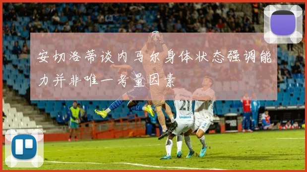 安切洛蒂谈内马尔身体状态强调能力并非唯一考量因素