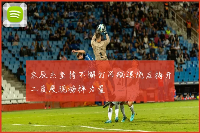 朱辰杰坚持不懈打吊瓶退烧后梅开二度展现榜样力量