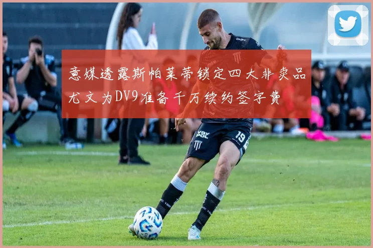 意媒透露斯帕莱蒂锁定四大非卖品尤文为DV9准备千万续约签字费