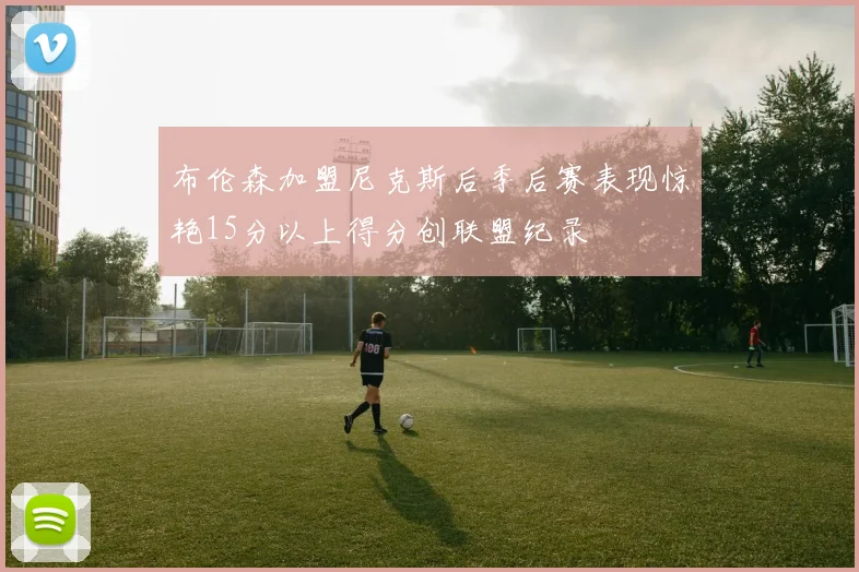 布伦森加盟尼克斯后季后赛表现惊艳15分以上得分创联盟纪录