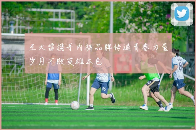 王大雷携手内裤品牌传递青春力量岁月不败英雄本色