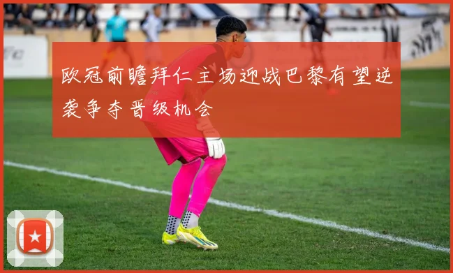 欧冠前瞻拜仁主场迎战巴黎有望逆袭争夺晋级机会