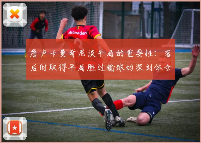 詹卢卡曼奇尼谈平局的重要性：落后时取得平局胜过输球的深刻体会